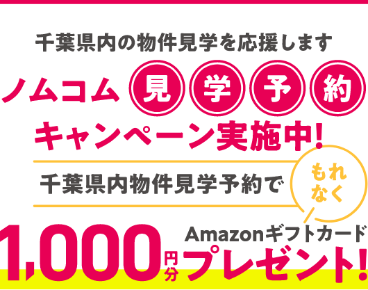 千葉県内の物件見学を応援します ノムコム見学予約キャンペーン実施中！ 千葉県内物件見学予約でもれなくAmazonギフトカード1,000円分プレゼント！
