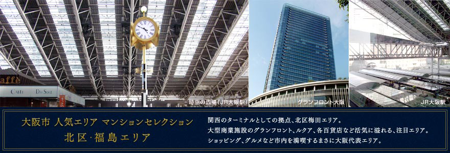 大阪市 人気エリア マンションセレクション 北区・福島エリア 関西のターミナルとしての拠点、北区梅田エリア。大型商業施設のグランフロント、ルクア、各百貨店など活気に溢れる、注目エリア。ショッピング、グルメなど市内を満喫するまさに大阪代表エリア。