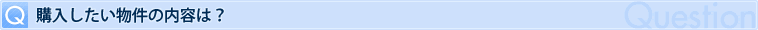 Q 購入したい物件の内容は？