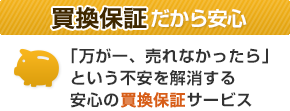 買換保証だから安心／「万が一、売れなかったら」という不安を解消する安心の買換保証サービス