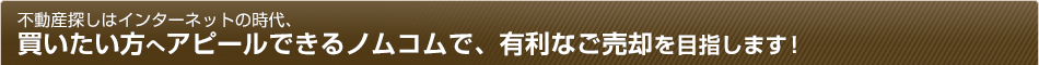 不動産探しはインターネットの時代、買いたい方へアピールできるノムコムで、有利なご売却を目指します！